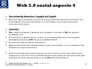 Web 2.0 social aspects 4 New authorship dimensions: Copyright and Copyleft Producing, sharing, assessing and writing online content all raise many issues related to copyright, putting the very concept in doubt  Questions: Who are the real owners of shared content? What about comments? Is content owned wholly by those who wrote it or shared between writer AND those commenting?  If the latter, to what extent?  Are quantitative criteria able and sufficient to determine the degree of authorship? This is even more complicated in the case of collective or co-created content by distributed editors: who is the author and owner of publishing rights for Wikipedia entries? Creative Commons … see  licenses CS110 Microcomputer applications – G. Sindoni 