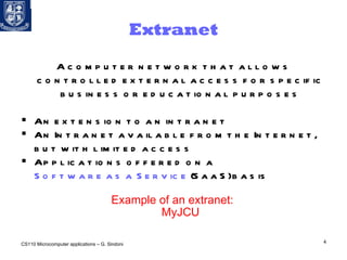 Extranet A computer network that allows controlled external access for specific business or educational purposes An extension to an intranet An Intranet available from the Internet, but with limited access Applications offered on a  Software as a Service  (SaaS) basis     Example of an extranet:  MyJCU CS110 Microcomputer applications – G. Sindoni 