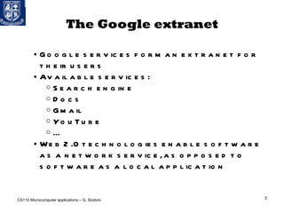 The Google extranet Google services form an extranet for their users Available services: Search engine Docs Gmail YouTube ... Web 2.0 technologies enable software as a network service, as opposed to software as a local application CS110 Microcomputer applications – G. Sindoni 