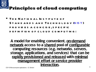 Principles of cloud computing The National Institute of Standards and Technology ( NIST ) provides a concise, specific definition of cloud computing: A model for enabling convenient,  on-demand   network  access to a  shared  pool of  configurable  computing resources (e.g. networks, servers, storage, applications, and services) that can be  rapidly provisioned and released  with  minimal management effort or service provider interaction . CS110 Microcomputer applications – G. Sindoni 