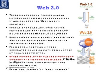 Web 2.0 There have been no technological developments, new protocols or new standards for the Web since its creation. Spread of broadband, ever faster browsing and transmission of heavy multimedia files (images, music, video). Evolution of applications: “web 2.0” sites are online applications with a lot of site-user interaction.  From static to dynamic pages, generated online, always downloaded by a browser via http. Users provide added value by producing content and sharing knowledge.   Collective intelligence  is thus exploited: the very engine of Web 2.0. From “one to many” to “many to many” communication.  Development of  virtual communities . CS110 Microcomputer applications – G. Sindoni 