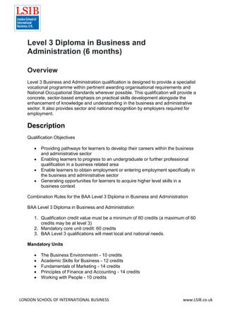 LONDON SCHOOL OF INTERNATIONAL BUSINESS www.LSIB.co.uk
Level 3 Diploma in Business and
Administration (6 months)
Overview
Level 3 Business and Administration qualification is designed to provide a specialist
vocational programme within pertinent awarding organisational requirements and
National Occupational Standards wherever possible. This qualification will provide a
concrete, sector-based emphasis on practical skills development alongside the
enhancement of knowledge and understanding in the business and administrative
sector. It also provides sector and national recognition by employers required for
employment.
Description
Qualification Objectives
 Providing pathways for learners to develop their careers within the business
and administrative sector
 Enabling learners to progress to an undergraduate or further professional
qualification in a business related area
 Enable learners to obtain employment or entering employment specifically in
the business and administrative sector
 Generating opportunities for learners to acquire higher level skills in a
business context
Combination Rules for the BAA Level 3 Diploma in Business and Administration
BAA Level 3 Diploma in Business and Administration
1. Qualification credit value must be a minimum of 60 credits (a maximum of 60
credits may be at level 3)
2. Mandatory core unit credit: 60 credits
3. BAA Level 3 qualifications will meet local and national needs.
Mandatory Units
 The Business Environmentn - 10 credits
 Academic Skills for Business - 12 credits
 Fundamentals of Marketing - 14 credits
 Principles of Finance and Accounting - 14 credits
 Working with People - 10 credits
 