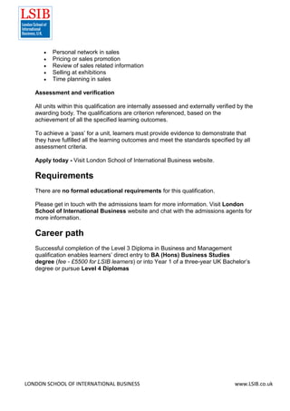 LONDON SCHOOL OF INTERNATIONAL BUSINESS www.LSIB.co.uk
 Personal network in sales
 Pricing or sales promotion
 Review of sales related information
 Selling at exhibitions
 Time planning in sales
Assessment and verification
All units within this qualification are internally assessed and externally verified by the
awarding body. The qualifications are criterion referenced, based on the
achievement of all the specified learning outcomes.
To achieve a ‘pass’ for a unit, learners must provide evidence to demonstrate that
they have fulfilled all the learning outcomes and meet the standards specified by all
assessment criteria.
Apply today - Visit London School of International Business website.
Requirements
There are no formal educational requirements for this qualification.
Please get in touch with the admissions team for more information. Visit London
School of International Business website and chat with the admissions agents for
more information.
Career path
Successful completion of the Level 3 Diploma in Business and Management
qualification enables learners’ direct entry to BA (Hons) Business Studies
degree (fee - £5500 for LSIB learners) or into Year 1 of a three-year UK Bachelor’s
degree or pursue Level 4 Diplomas
 