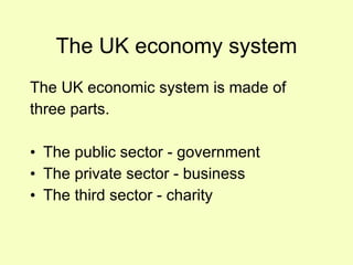 The UK economy system The UK economic system is made of  three parts. The public sector - government The private sector - business The third sector - charity 