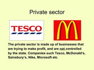 Private sector The private sector is made up of businesses that  are trying to make profit, and are  not  controlled  by the state. Companies such Tesco, McDonald’s,  Sainsbury’s, Nike, Microsoft etc.  