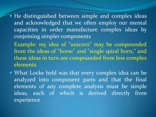  He distinguished between simple and complex ideas
and acknowledged that we often employ our mental
capacities in order manufacture complex ideas by
conjoining simpler components
Example: my idea of "unicorn” may be compounded
from the ideas of "horse" and "single spiral horn," and
these ideas in turn are compounded from less complex
elements.
 What Locke held was that every complex idea can be
analyzed into component parts and that the final
elements of any complete analysis must be simple
ideas, each of which is derived directly from
experience
 