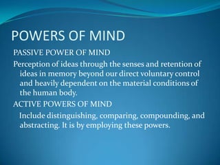 POWERS OF MIND
PASSIVE POWER OF MIND
Perception of ideas through the senses and retention of
ideas in memory beyond our direct voluntary control
and heavily dependent on the material conditions of
the human body.
ACTIVE POWERS OF MIND
Include distinguishing, comparing, compounding, and
abstracting. It is by employing these powers.
 