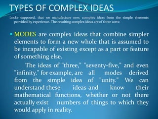 TYPES OF COMPLEX IDEAS
Locke supposed, that we manufacture new, complex ideas from the simple elements
provided by experience. The resulting complex ideas are of three sorts:
 MODES are complex ideas that combine simpler
elements to form a new whole that is assumed to
be incapable of existing except as a part or feature
of something else.
The ideas of "three," "seventy-five," and even
"infinity," for example, are all modes derived
from the simple idea of "unity." We can
understand these ideas and know their
mathematical functions, whether or not there
actually exist numbers of things to which they
would apply in reality.
 