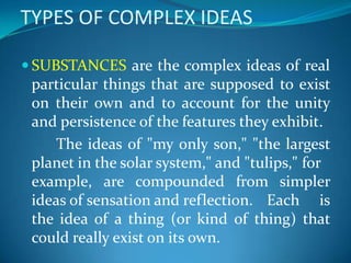 TYPES OF COMPLEX IDEAS
 SUBSTANCES are the complex ideas of real
particular things that are supposed to exist
on their own and to account for the unity
and persistence of the features they exhibit.
The ideas of "my only son," "the largest
planet in the solar system," and "tulips," for
example, are compounded from simpler
ideas of sensation and reflection. Each is
the idea of a thing (or kind of thing) that
could really exist on its own.
 