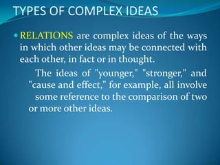TYPES OF COMPLEX IDEAS
 RELATIONS are complex ideas of the ways
in which other ideas may be connected with
each other, in fact or in thought.
The ideas of "younger," "stronger," and
"cause and effect," for example, all involve
some reference to the comparison of two
or more other ideas.
 