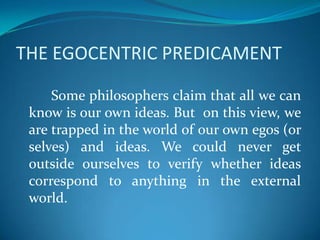 THE EGOCENTRIC PREDICAMENT
Some philosophers claim that all we can
know is our own ideas. But on this view, we
are trapped in the world of our own egos (or
selves) and ideas. We could never get
outside ourselves to verify whether ideas
correspond to anything in the external
world.
 