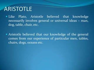 ARISTOTLE
 Like Plato, Aristotle believed that knowledge
necessarily involves general or universal ideas – man,
dog, table, chair, etc.
 Aristotle believed that our knowledge of the general
comes from our experience of particular men, tables,
chairs, dogs, oceans etc.
 