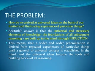 THE PROBLEM:
 How do we arrived at universal ideas on the basis of our
limited and fluctuating experience of particular things?
 Aristotle’s answer is that the universal and necessary
elements of knowledge- the foundations of all subsequent
reasoning - are built up in the mind through INDUCTION.
 This means, that a wider and wider generalization is
derived from repeated experiences of particular things
until a general or universal concept is established in the
mind: and the universal ideas become the tools and
building blocks of all reasoning.
 
