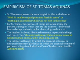 EMPIRICISM OF ST. TOMAS AQUINAS
 St. Thomas expresses the same empiricist idea with the word:
“Nihil in intellectu quod prius non fuerit in sensu” or
“Nothing in an intellect which was not first in the senses”
 For St. Tomas, the essences of things are locked inside the
particular things of which they are the essences - individual
human beings, animals, tables, chairs, dogs and cats, etc.
 The intellect is able to liberate the essence in particular things
and thus to “see” the universal idea of their common, essential
nature: human, animal, table, chair, dog, and cat.
 The intellectual faculty by which the essential or formal or
universal element of particular by which the essential element of
particular things is unlocked and “seen” by then mind is called
ABSTRACTION.
 
