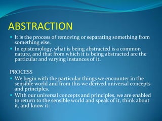 ABSTRACTION
 It is the process of removing or separating something from
something else.
 In epistemology, what is being abstracted is a common
nature, and that from which it is being abstracted are the
particular and varying instances of it.
PROCESS
 We begin with the particular things we encounter in the
sensible world and from this we derived universal concepts
and principles.
 With our universal concepts and principles, we are enabled
to return to the sensible world and speak of it, think about
it, and know it:
 