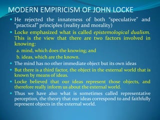MODERN EMPIRICISM OF JOHN LOCKE
 He rejected the innateness of both “speculative” and
“practical” principles (reality and morality)
 Locke emphasized what is called epistemological dualism.
This is the view that there are two factors involved in
knowing:
a. mind, which does the knowing; and
b. ideas, which are the known.
 The mind has no other immediate object but its own ideas
 But there is a third factor, the object in the external world that is
known by means of ideas.
 Locke believed that our ideas represent those objects, and
therefore really inform us about the external world.
 Thus we have also what is sometimes called representative
perception, the theory that our ideas correspond to and faithfully
represent objects in the external world.
 