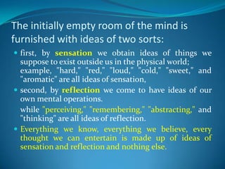 The initially empty room of the mind is
furnished with ideas of two sorts:
 first, by sensation we obtain ideas of things we
suppose to exist outside us in the physical world;
example, "hard," "red," "loud," "cold," "sweet," and
"aromatic" are all ideas of sensation,
 second, by reflection we come to have ideas of our
own mental operations.
while "perceiving," "remembering," "abstracting," and
"thinking" are all ideas of reflection.
 Everything we know, everything we believe, every
thought we can entertain is made up of ideas of
sensation and reflection and nothing else.
 