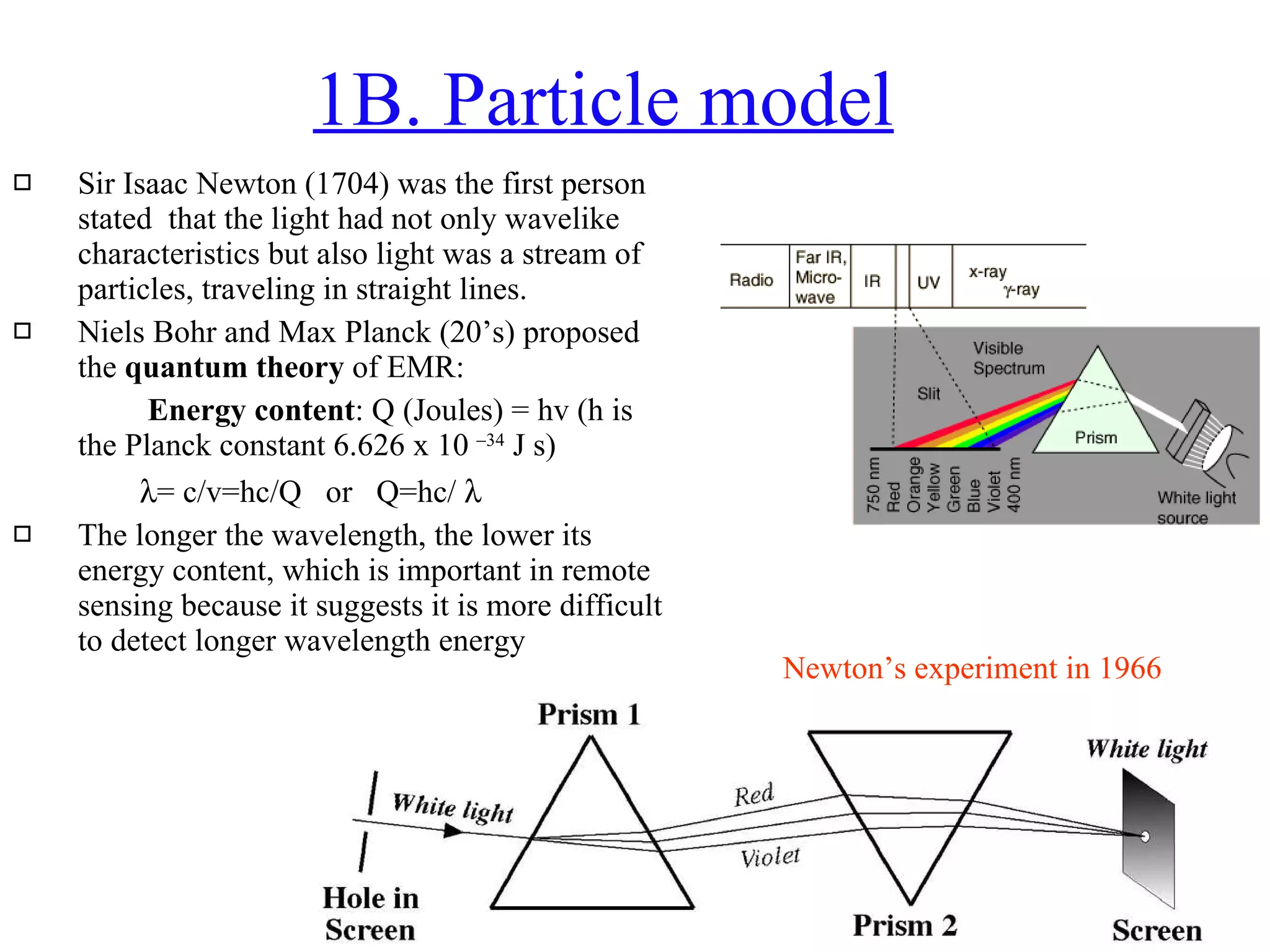 1B. Particle model Sir Isaac Newton (1704) was the first person stated  that the light had not only wavelike characteristics but also light was a stream of particles, traveling in straight lines. Niels Bohr and Max Planck (20’s) proposed the  quantum theory  of EMR:    Energy content : Q (Joules) = hv (h is the Planck constant 6.626 x 10  –34  J s)  = c/v=hc/Q  or  Q=hc/   The longer the wavelength, the lower its energy content, which is important in remote sensing because it suggests it is more difficult to detect longer wavelength energy  Newton’s experiment in 1966 