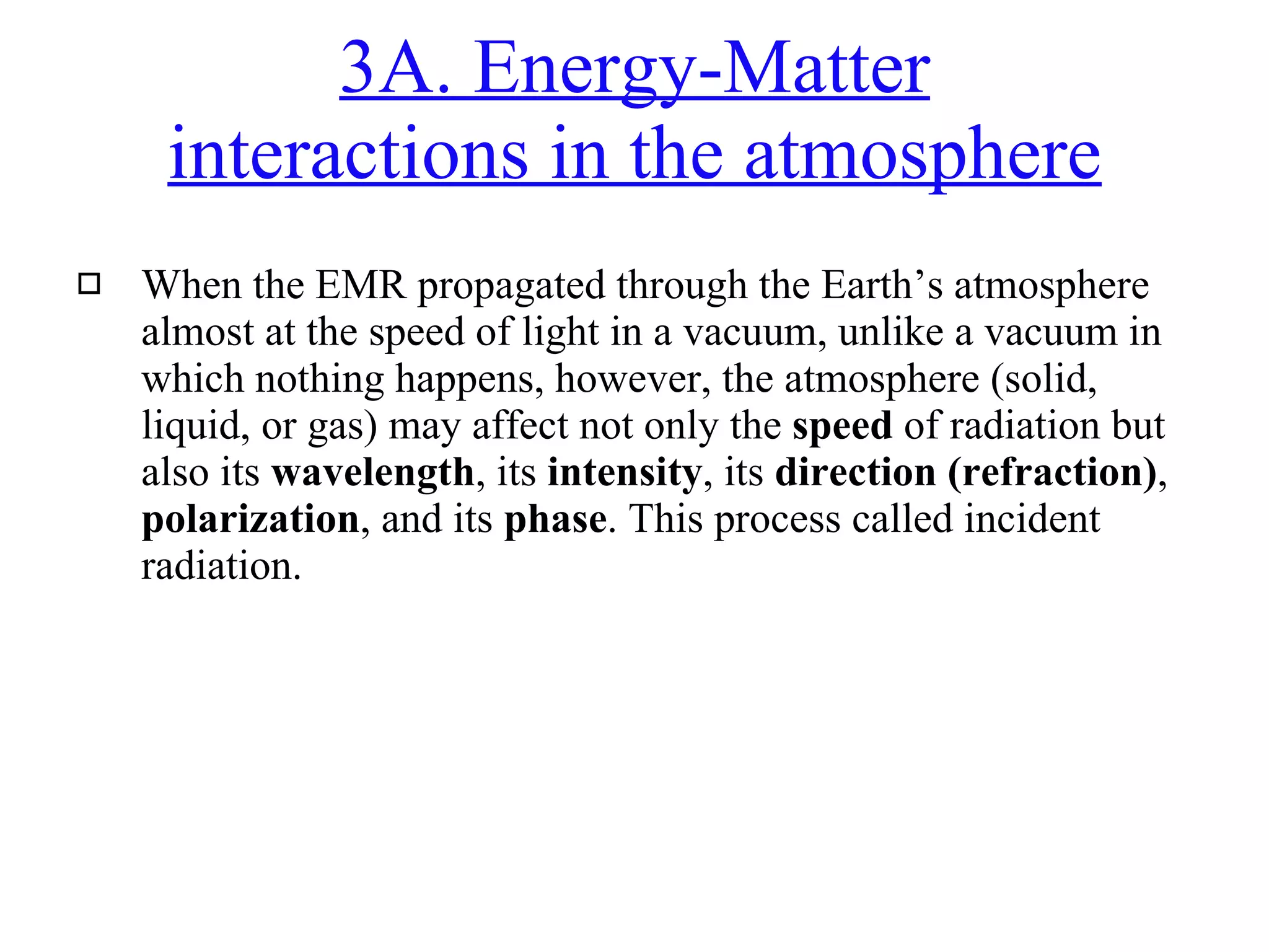 3A. Energy-Matter interactions in the atmosphere When the EMR propagated through the Earth’s atmosphere almost at the speed of light in a vacuum, unlike a vacuum in which nothing happens, however, the atmosphere (solid, liquid, or gas) may affect not only the  speed  of radiation but also its  wavelength , its  intensity , its  direction (refraction) ,  polarization , and its  phase . This process called incident radiation. 