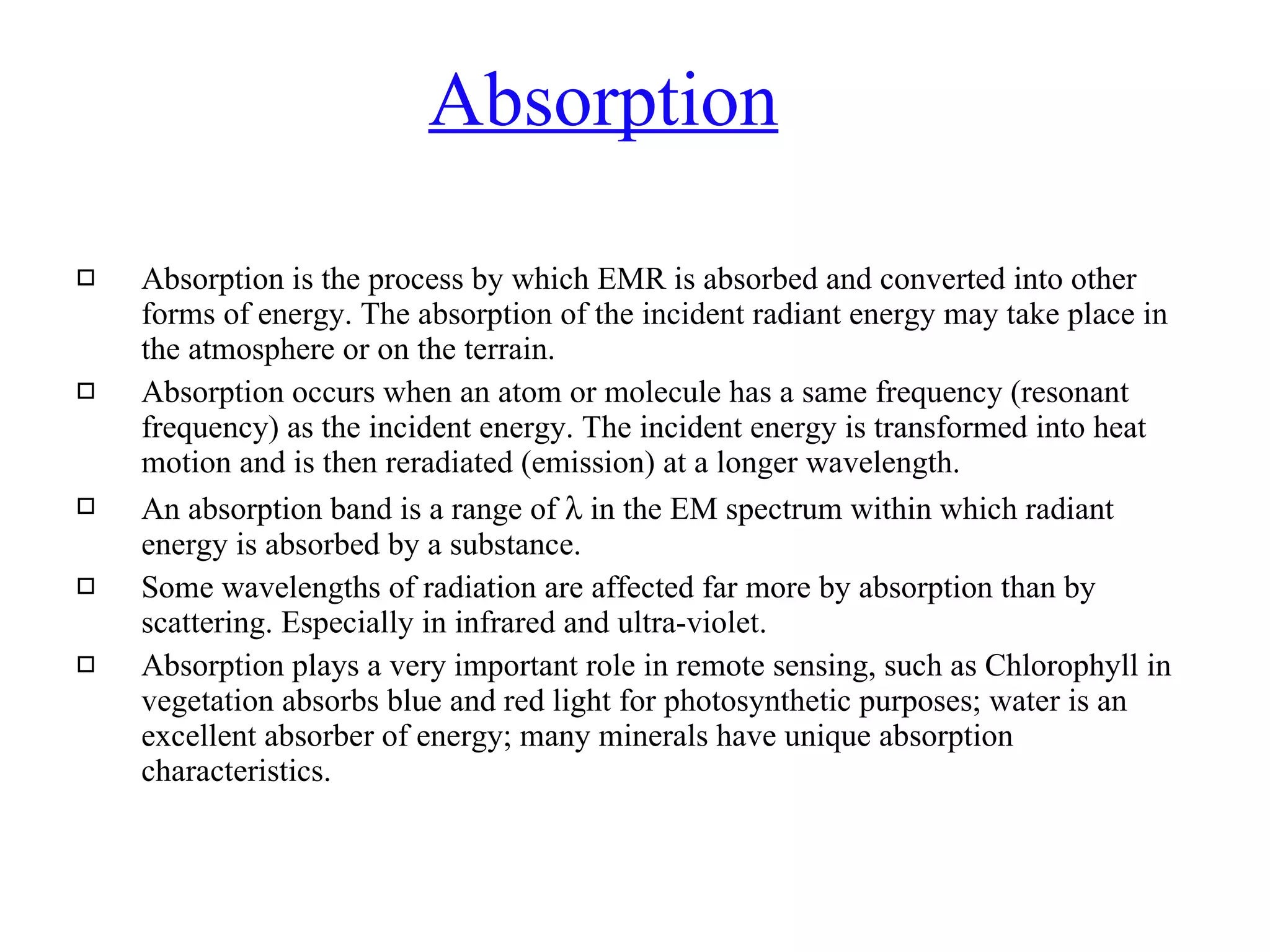 Absorption Absorption is the process by which EMR is absorbed and converted into other forms of energy. The absorption of the incident radiant energy may take place in the atmosphere or on the terrain.  Absorption occurs when an atom or molecule has a same frequency (resonant frequency) as the incident energy. The incident energy is transformed into heat motion and is then reradiated (emission) at a longer wavelength. An absorption band is a range of    in the EM spectrum within which radiant energy is absorbed by a substance. Some wavelengths of radiation are affected far more by absorption than by scattering. Especially in infrared and ultra-violet. Absorption plays a very important role in remote sensing, such as Chlorophyll in vegetation absorbs blue and red light for photosynthetic purposes; water is an excellent absorber of energy; many minerals have unique absorption characteristics. 