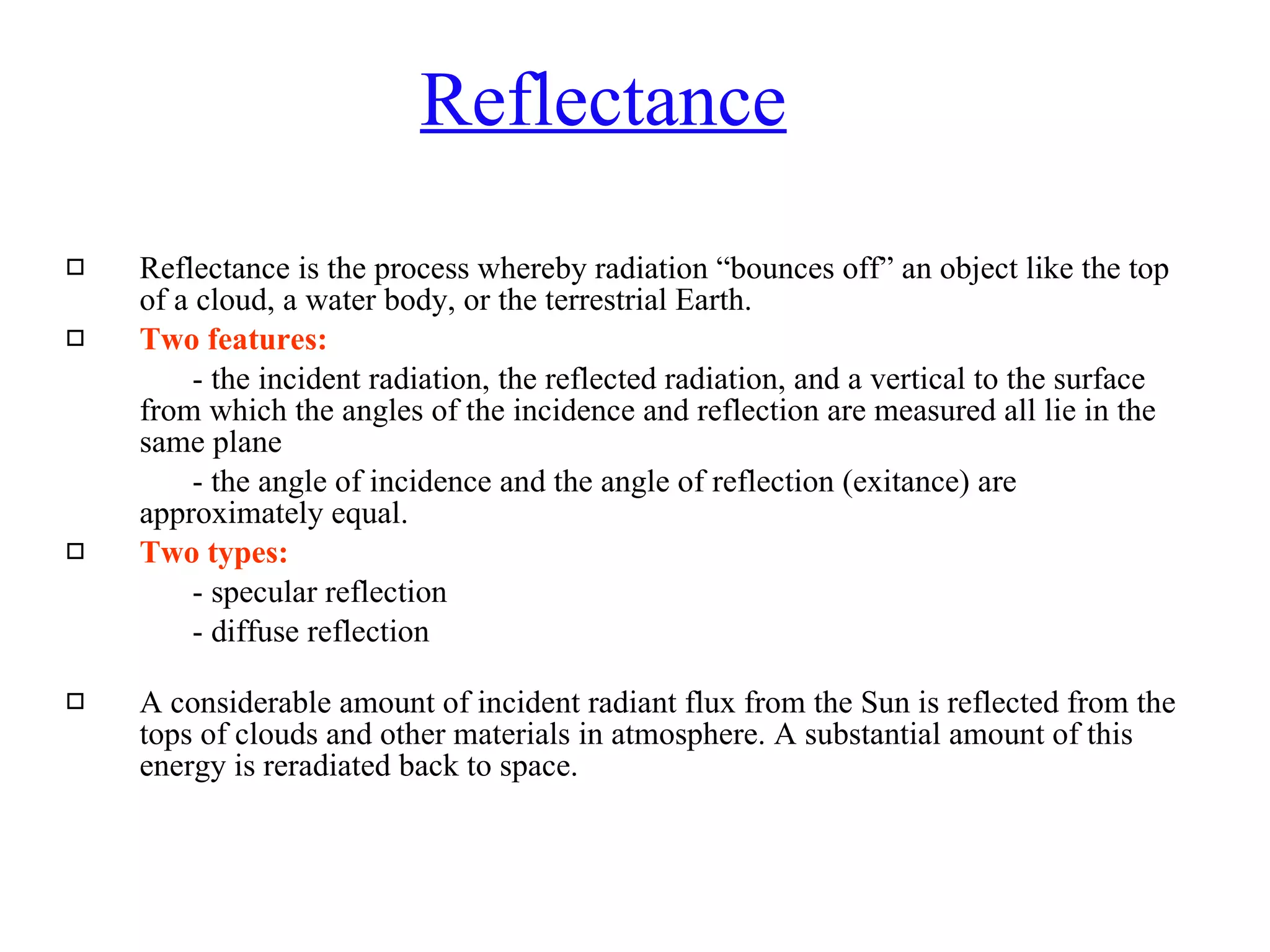 Reflectance Reflectance is the process whereby radiation “bounces off” an object like the top of a cloud, a water body, or the terrestrial Earth.  Two features: - the incident radiation, the reflected radiation, and a vertical to the surface from which the angles of the incidence and reflection are measured all lie in the same plane - the angle of incidence and the angle of reflection (exitance) are approximately equal. Two types: - specular reflection - diffuse reflection A considerable amount of incident radiant flux from the Sun is reflected from the tops of clouds and other materials in atmosphere. A substantial amount of this energy is reradiated back to space.  