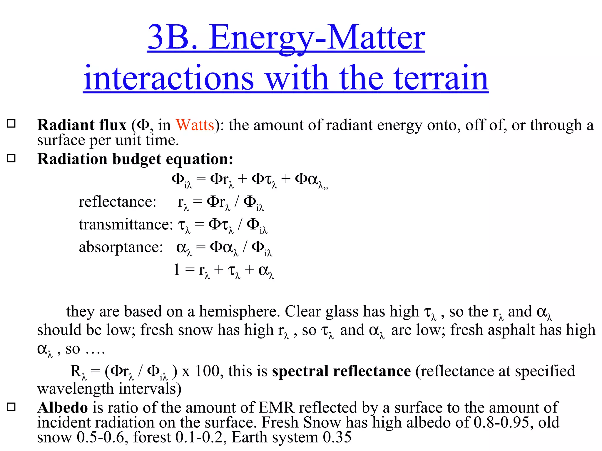 Radiant flux  (  , in  Watts ): the amount of radiant energy onto, off of, or through a surface per unit time.  Radiation budget equation:      i   =   r   +     +    ,,    reflectance:  r   =   r   /   i      transmittance:     =     /   i    absorptance:     =     /   i      1 = r   +     +    they are based on a hemisphere. Clear glass has high     , so the r   and     should be low; fresh snow has high r   , so      and      are low; fresh asphalt has high     , so ….   R   = (  r   /   i   ) x 100, this is  spectral reflectance  (reflectance at specified wavelength intervals) Albedo  is ratio of the amount of EMR reflected by a surface to the amount of incident radiation on the surface. Fresh Snow has high albedo of 0.8-0.95, old snow 0.5-0.6, forest 0.1-0.2, Earth system 0.35  3B. Energy-Matter interactions with the terrain 