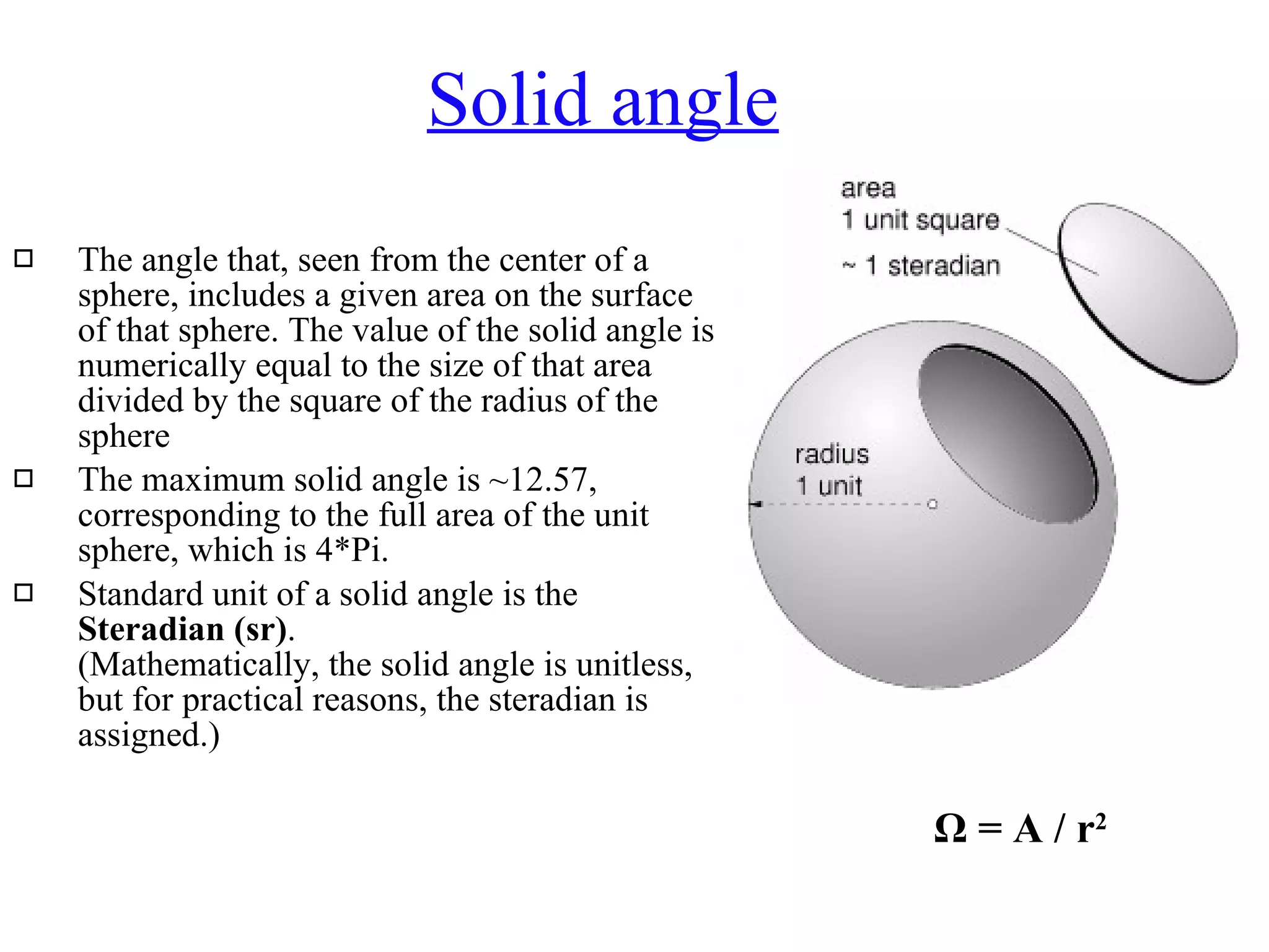 Solid angle The angle that, seen from the center of a sphere, includes a given area on the surface of that sphere. The value of the solid angle is numerically equal to the size of that area divided by the square of the radius of the sphere  The maximum solid angle is ~12.57, corresponding to the full area of the unit sphere, which is 4*Pi.  Standard unit of a solid angle is the  Steradian (sr) .  (Mathematically, the solid angle is unitless, but for practical reasons, the steradian is assigned.)  Ω  = A / r 2   