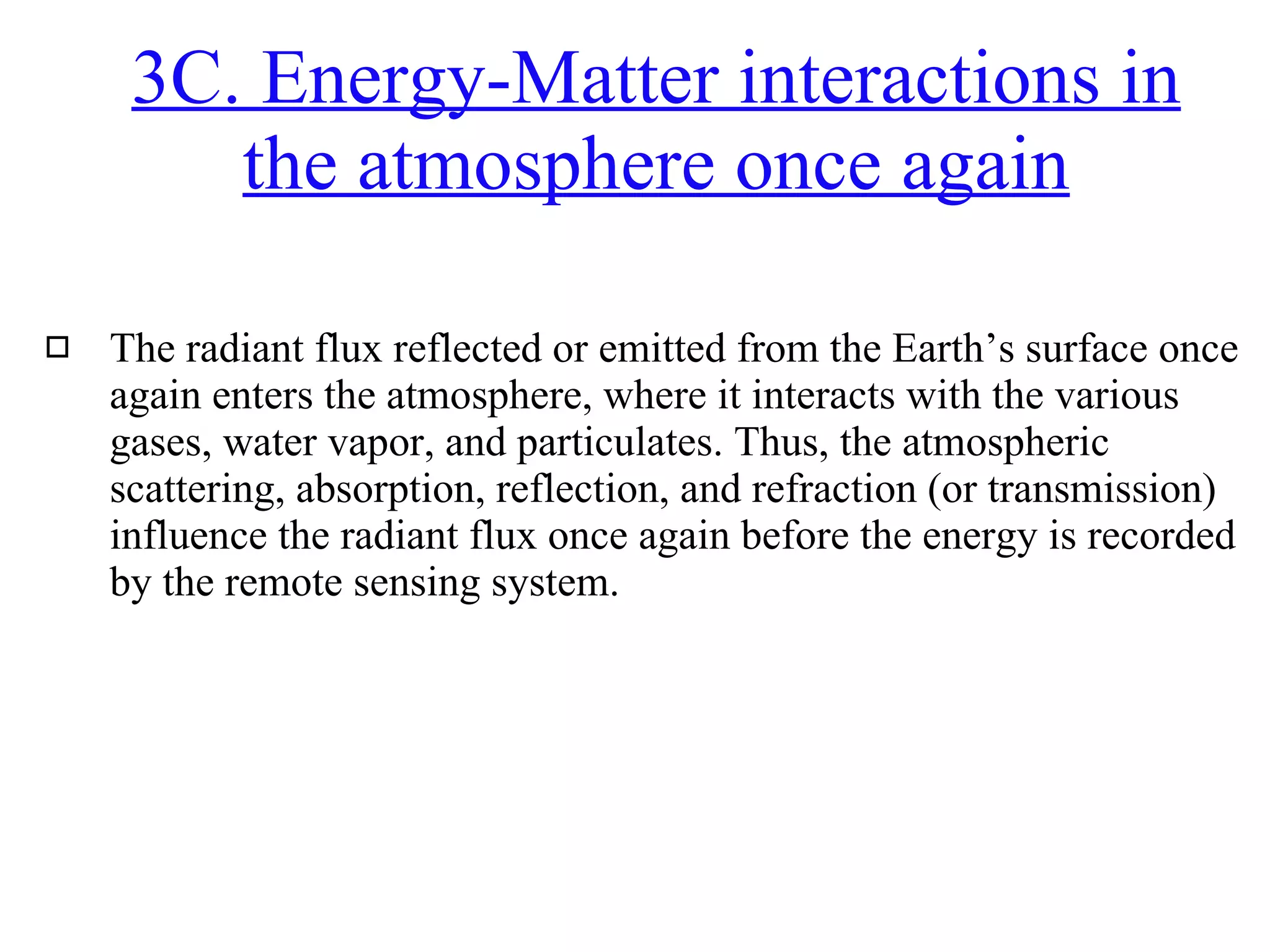 The radiant flux reflected or emitted from the Earth’s surface once again enters the atmosphere, where it interacts with the various gases, water vapor, and particulates. Thus, the atmospheric scattering, absorption, reflection, and refraction (or transmission) influence the radiant flux once again before the energy is recorded by the remote sensing system. 3C. Energy-Matter interactions in the atmosphere once again 