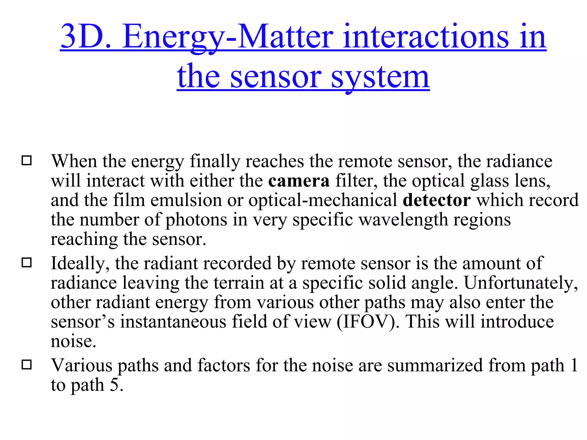 When the energy finally reaches the remote sensor, the radiance will interact with either the  camera  filter, the optical glass lens, and the film emulsion or optical-mechanical  detector  which record the number of photons in very specific wavelength regions reaching the sensor. Ideally, the radiant recorded by remote sensor is the amount of radiance leaving the terrain at a specific solid angle. Unfortunately, other radiant energy from various other paths may also enter the sensor’s instantaneous field of view (IFOV). This will introduce noise.  Various paths and factors for the noise are summarized from path 1 to path 5. 3D. Energy-Matter interactions in the sensor system 