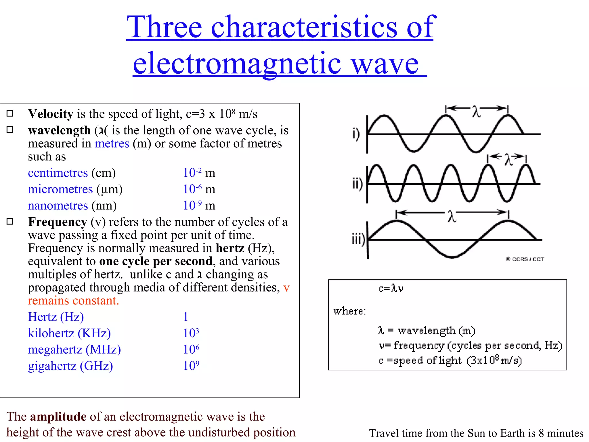 Three characteristics of electromagnetic wave  Velocity  is the speed of light, c=3 x 10 8  m/s wavelength  ( ג )  is the length of one wave cycle, is measured in  metres  (m) or some factor of metres such as  centimetres  (cm) 10 -2  m  micrometres  ( µ m) 10 -6  m nanometres  (nm) 10 -9  m Frequency  (v) refers to the number of cycles of a wave passing a fixed point per unit of time. Frequency is normally measured in  hertz  (Hz), equivalent to  one cycle per second , and various multiples of hertz.  unlike c and  ג   changing as propagated through media of different densities,  v remains constant. Hertz (Hz) 1 kilohertz (KHz) 10 3 megahertz (MHz) 10 6 gigahertz (GHz) 10 9 The  amplitude  of an electromagnetic wave is the  height of the wave crest above the undisturbed position Travel time from the Sun to Earth is 8 minutes 