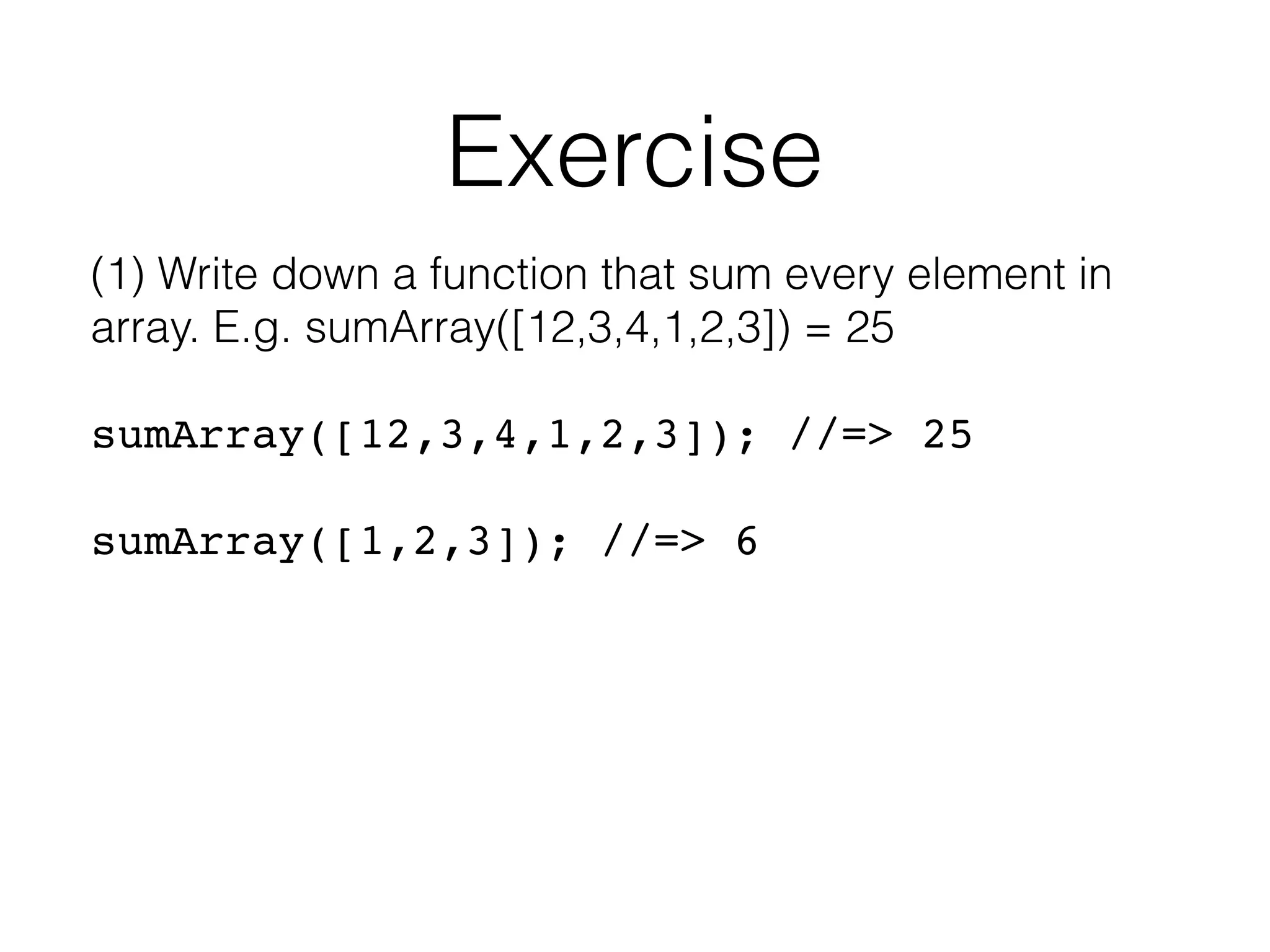 Exercise (1) Write down a function that sum every element in array. E.g. sumArray([12,3,4,1,2,3]) = 25 sumArray([12,3,4,1,2,3]); //=> 25    sumArray([1,2,3]); //=> 6 
