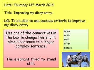 Date: Thursday 13th March 2014
Title: Improving my diary entry
LO: To be able to use success criteria to improve
my diary entry
Use one of the connectives in
the box to change this short,
simple sentence to a longer
complex sentence.
The elephant tried to stand
still.
when
while
until
after
before
 