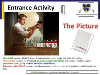 Entrance Activity
YOU MUST consider WHAT features are represented in this image that help sell the film.
YOU SHOULD look out for areas such as Technological Convergence and consider theories such as
Warren Buckland (2009) and Prof. Christine Gledhill (2003)
Extension – YOU COULD consider the release pattern of this text and it’s importance to helping sell the
text.
• YOU WILL be assessed on your existing knowledge of the Film Industry.
 