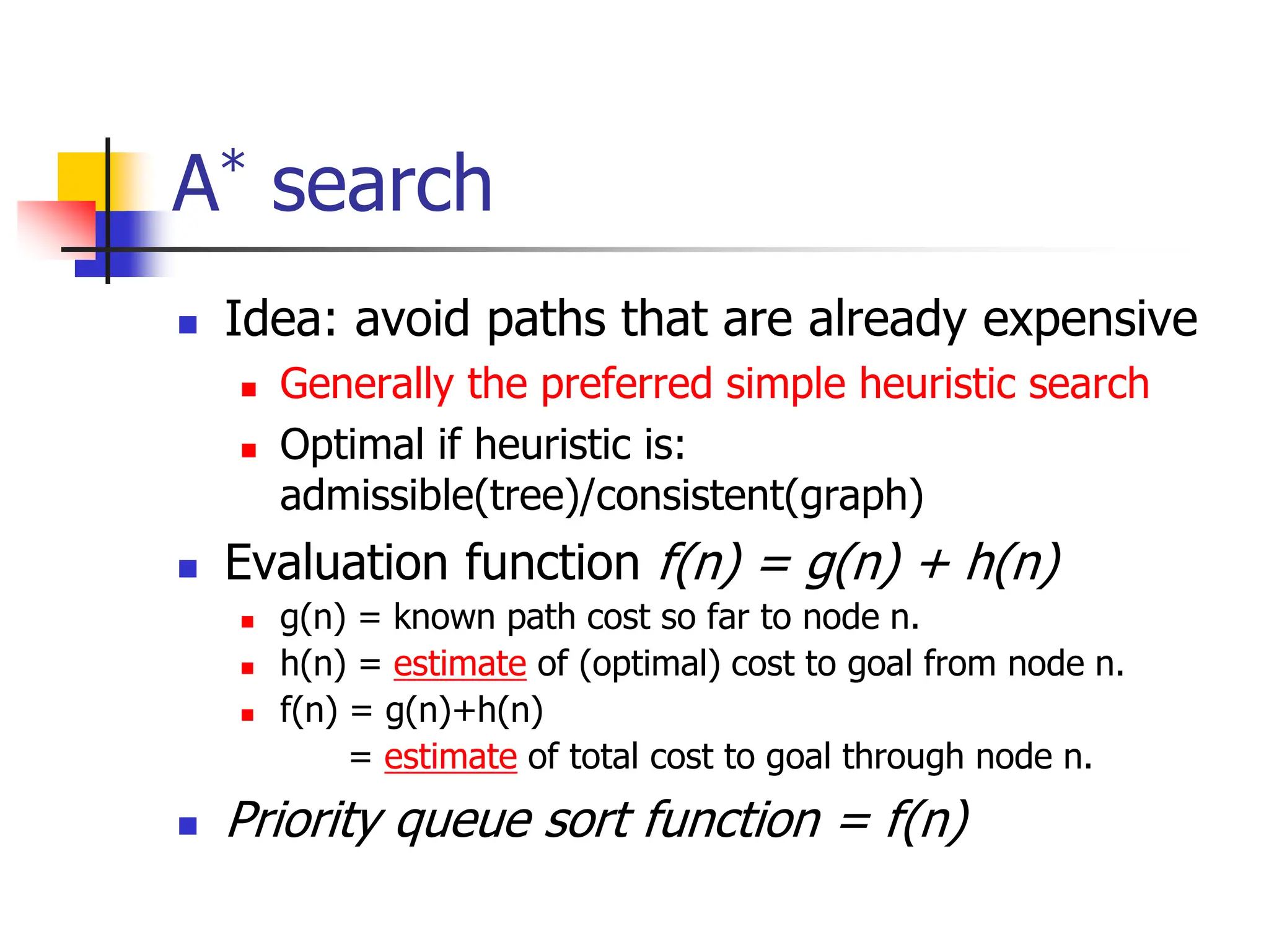 A* search
 Idea: avoid paths that are already expensive
 Generally the preferred simple heuristic search
 Optimal if heuristic is:
admissible(tree)/consistent(graph)
 Evaluation function f(n) = g(n) + h(n)
 g(n) = known path cost so far to node n.
 h(n) = estimate of (optimal) cost to goal from node n.
 f(n) = g(n)+h(n)
= estimate of total cost to goal through node n.
 Priority queue sort function = f(n)
 