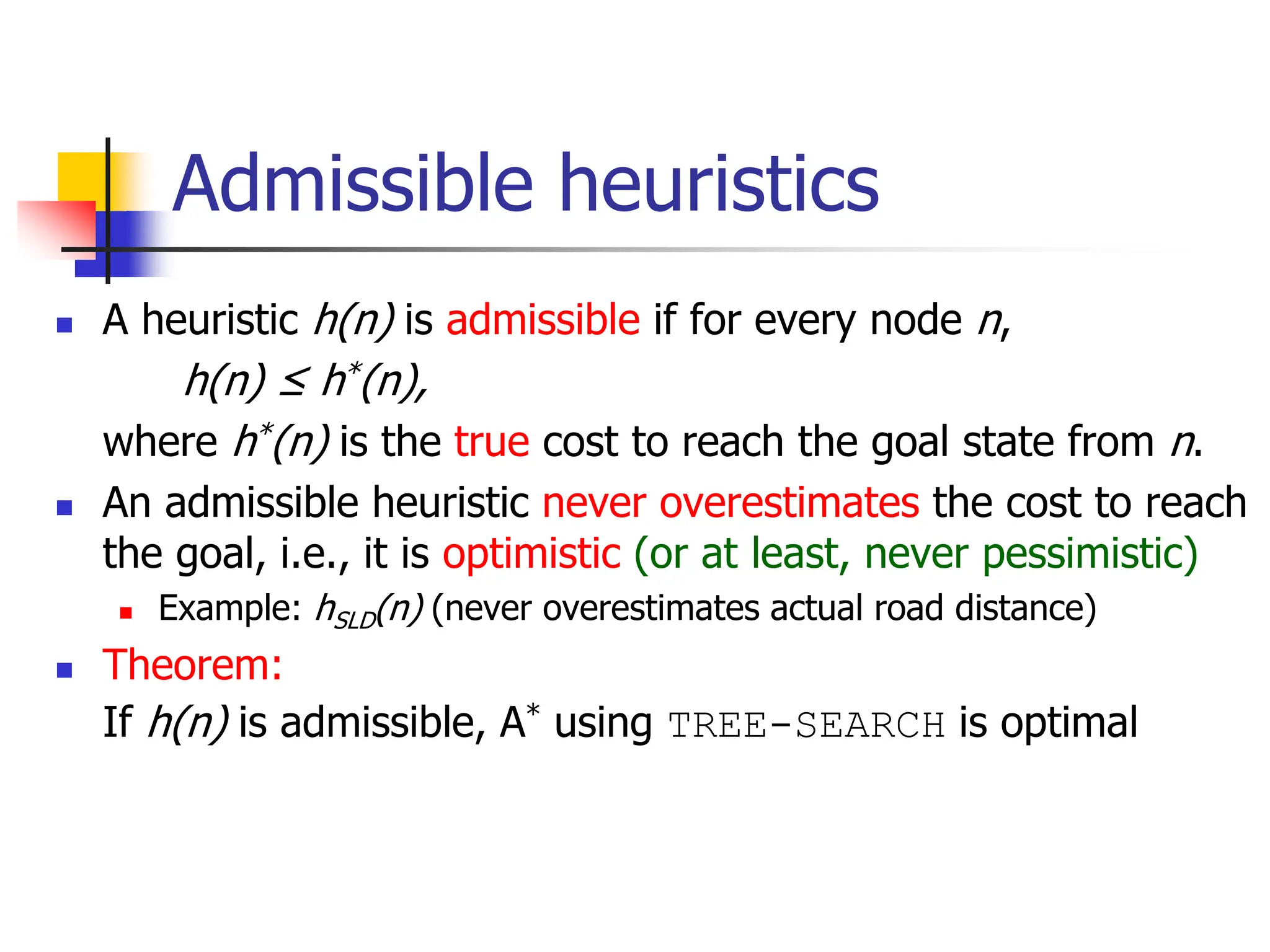 Admissible heuristics
 A heuristic h(n) is admissible if for every node n,
h(n) ≤ h*(n),
where h*(n) is the true cost to reach the goal state from n.
 An admissible heuristic never overestimates the cost to reach
the goal, i.e., it is optimistic (or at least, never pessimistic)
 Example: hSLD(n) (never overestimates actual road distance)
 Theorem:
If h(n) is admissible, A* using TREE-SEARCH is optimal
 