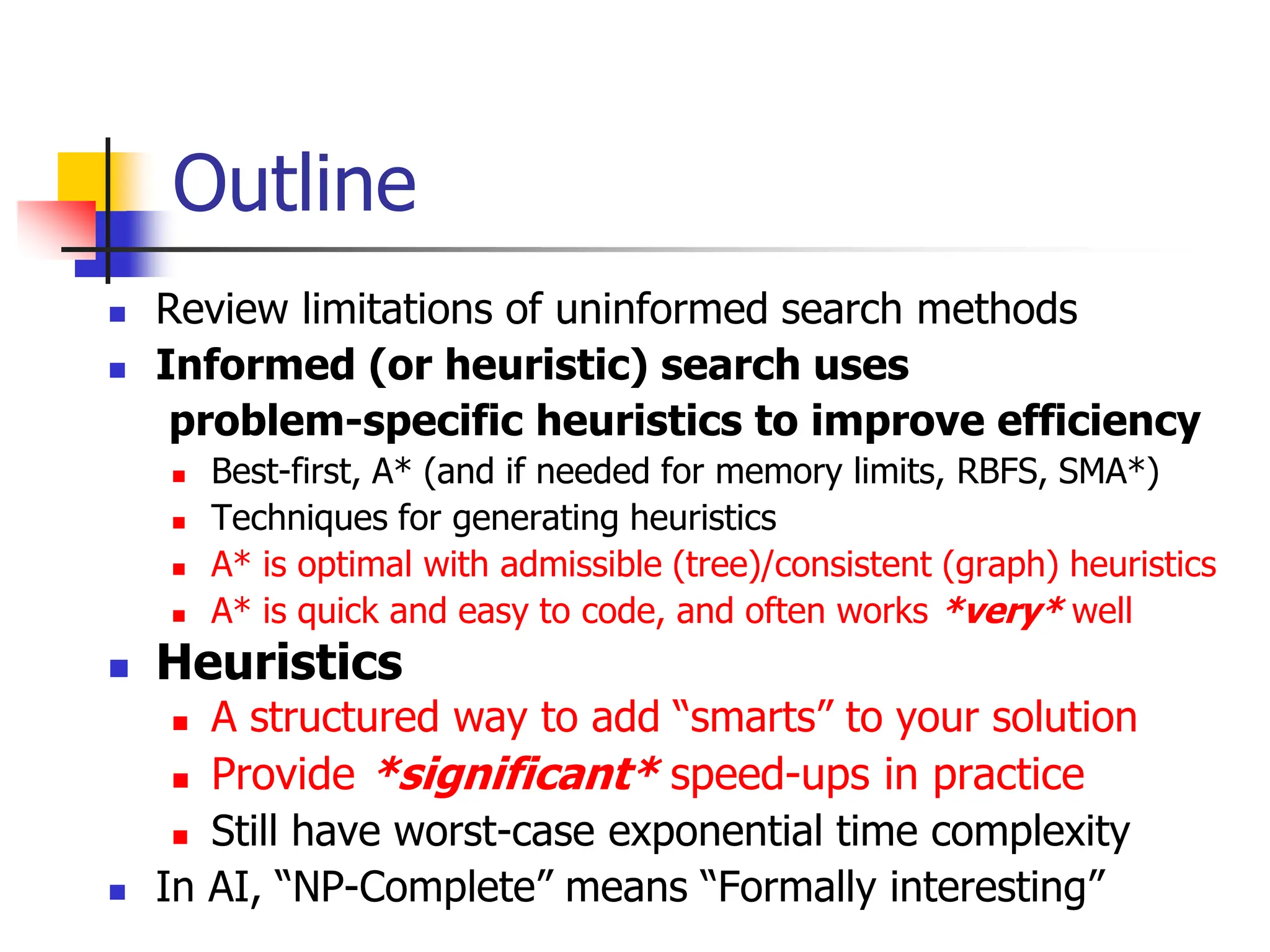 Outline
 Review limitations of uninformed search methods
 Informed (or heuristic) search uses
problem-specific heuristics to improve efficiency
 Best-first, A* (and if needed for memory limits, RBFS, SMA*)
 Techniques for generating heuristics
 A* is optimal with admissible (tree)/consistent (graph) heuristics
 A* is quick and easy to code, and often works *very* well
 Heuristics
 A structured way to add “smarts” to your solution
 Provide *significant* speed-ups in practice
 Still have worst-case exponential time complexity
 In AI, “NP-Complete” means “Formally interesting”
 