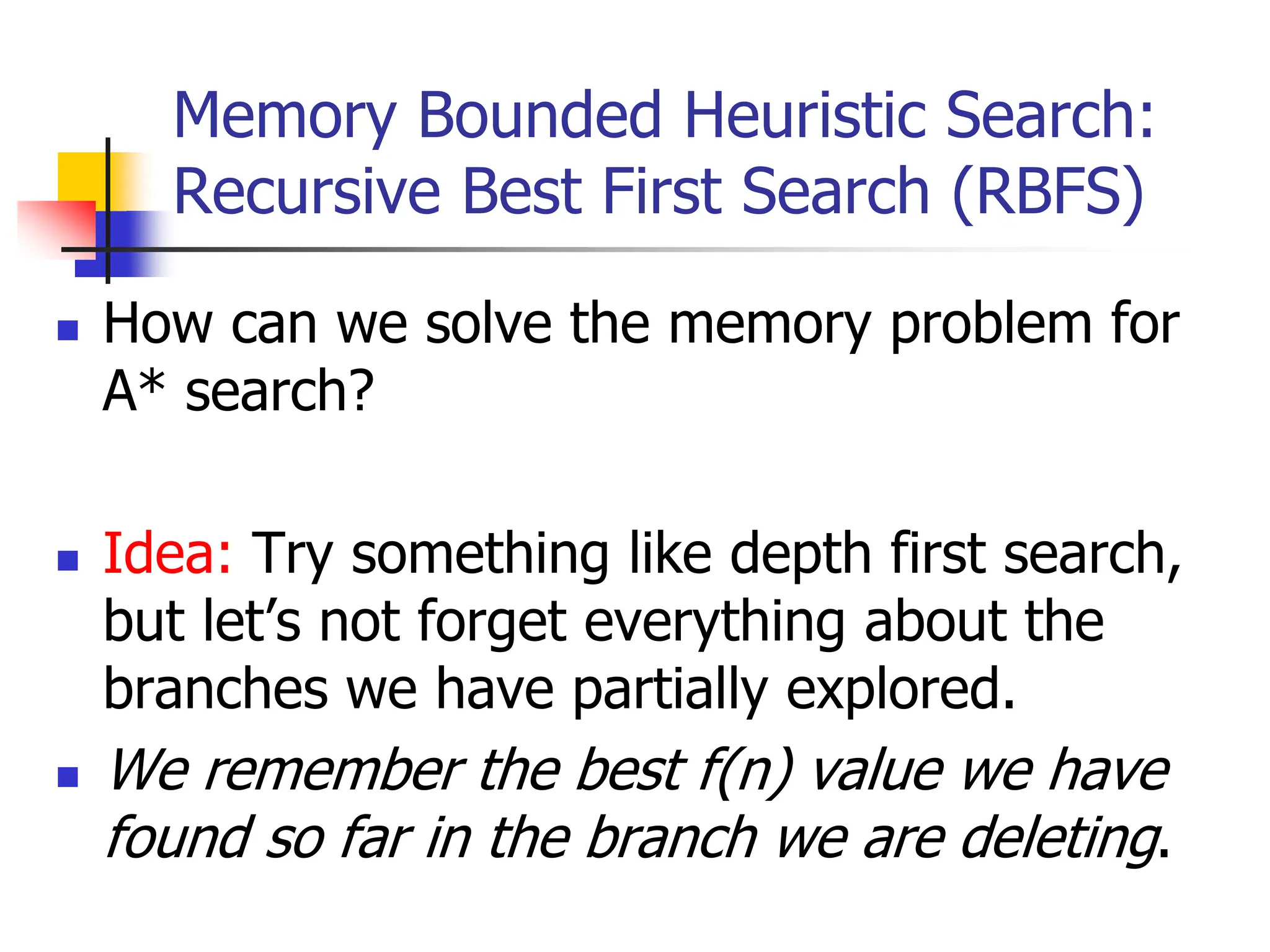 Memory Bounded Heuristic Search:
Recursive Best First Search (RBFS)
 How can we solve the memory problem for
A* search?
 Idea: Try something like depth first search,
but let’s not forget everything about the
branches we have partially explored.
 We remember the best f(n) value we have
found so far in the branch we are deleting.
 