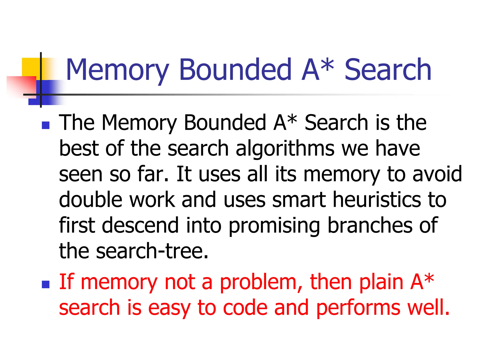 Memory Bounded A* Search
 The Memory Bounded A* Search is the
best of the search algorithms we have
seen so far. It uses all its memory to avoid
double work and uses smart heuristics to
first descend into promising branches of
the search-tree.
 If memory not a problem, then plain A*
search is easy to code and performs well.
 