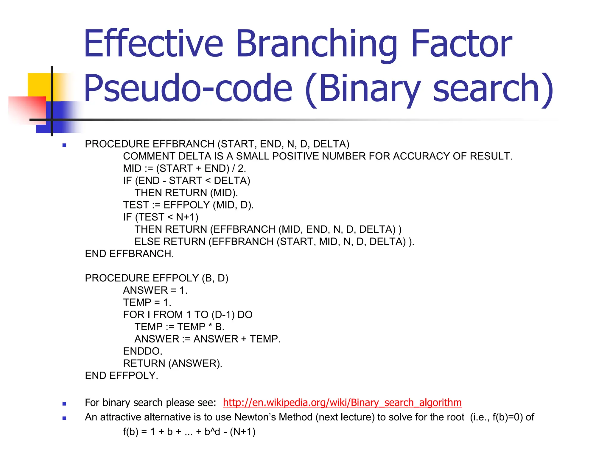Effective Branching Factor
Pseudo-code (Binary search)
 PROCEDURE EFFBRANCH (START, END, N, D, DELTA)
COMMENT DELTA IS A SMALL POSITIVE NUMBER FOR ACCURACY OF RESULT.
MID := (START + END) / 2.
IF (END - START < DELTA)
THEN RETURN (MID).
TEST := EFFPOLY (MID, D).
IF (TEST < N+1)
THEN RETURN (EFFBRANCH (MID, END, N, D, DELTA) )
ELSE RETURN (EFFBRANCH (START, MID, N, D, DELTA) ).
END EFFBRANCH.
PROCEDURE EFFPOLY (B, D)
ANSWER = 1.
TEMP = 1.
FOR I FROM 1 TO (D-1) DO
TEMP := TEMP * B.
ANSWER := ANSWER + TEMP.
ENDDO.
RETURN (ANSWER).
END EFFPOLY.
 For binary search please see: http://en.wikipedia.org/wiki/Binary_search_algorithm
 An attractive alternative is to use Newton’s Method (next lecture) to solve for the root (i.e., f(b)=0) of
f(b) = 1 + b + ... + b^d - (N+1)
 
