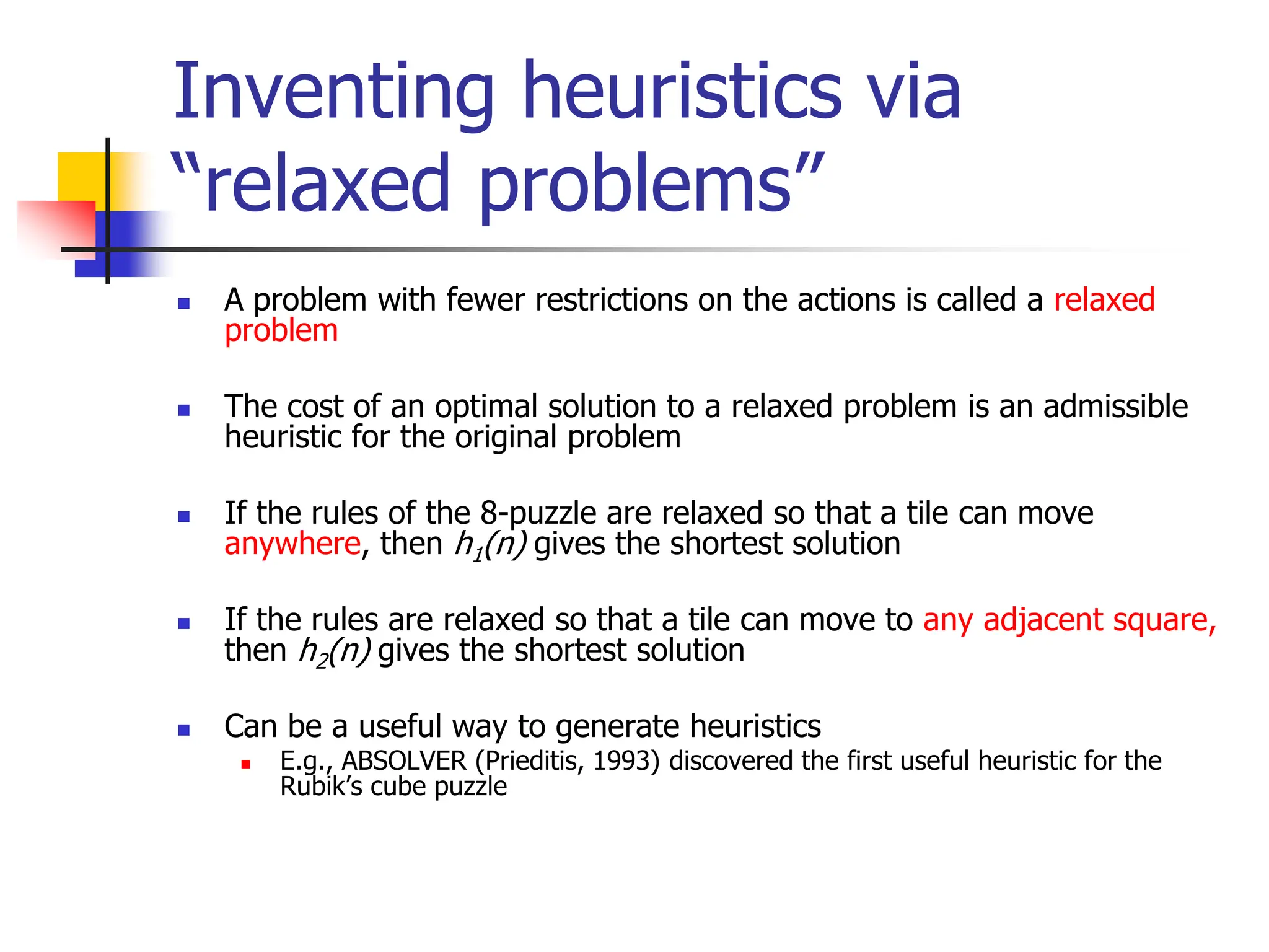 Inventing heuristics via
“relaxed problems”
 A problem with fewer restrictions on the actions is called a relaxed
problem
 The cost of an optimal solution to a relaxed problem is an admissible
heuristic for the original problem
 If the rules of the 8-puzzle are relaxed so that a tile can move
anywhere, then h1(n) gives the shortest solution
 If the rules are relaxed so that a tile can move to any adjacent square,
then h2(n) gives the shortest solution
 Can be a useful way to generate heuristics
 E.g., ABSOLVER (Prieditis, 1993) discovered the first useful heuristic for the
Rubik’s cube puzzle
 