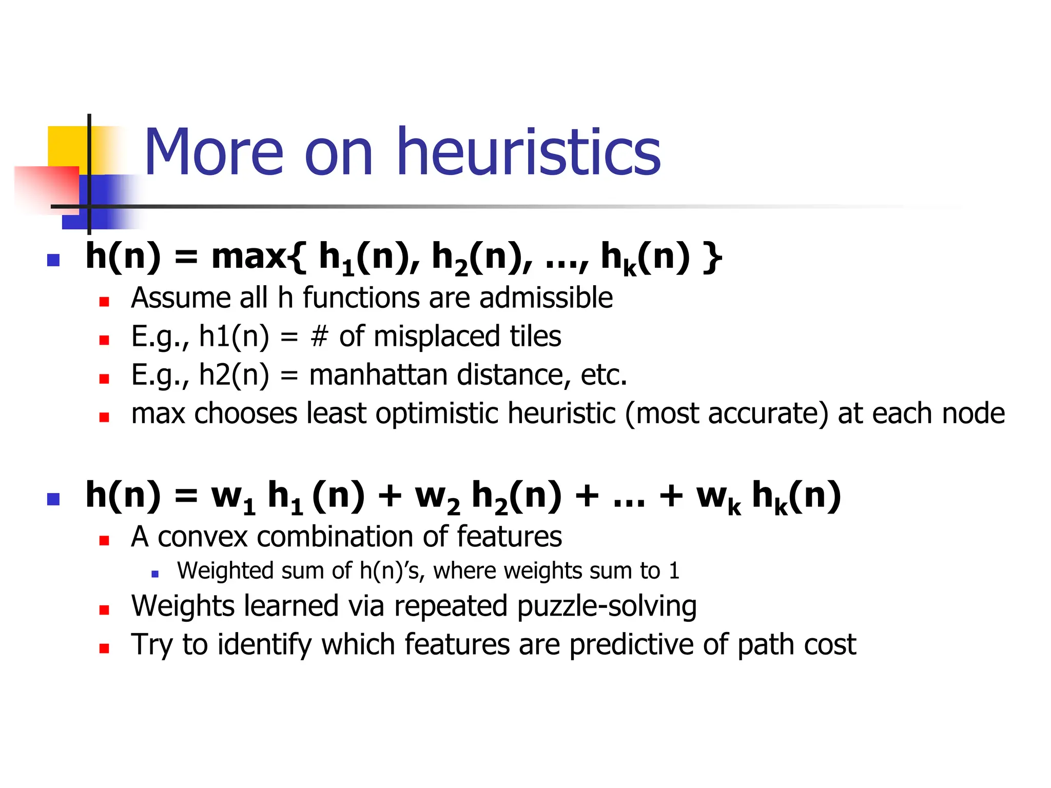 More on heuristics
 h(n) = max{ h1(n), h2(n), …, hk(n) }
 Assume all h functions are admissible
 E.g., h1(n) = # of misplaced tiles
 E.g., h2(n) = manhattan distance, etc.
 max chooses least optimistic heuristic (most accurate) at each node
 h(n) = w1 h1 (n) + w2 h2(n) + … + wk hk(n)
 A convex combination of features
 Weighted sum of h(n)’s, where weights sum to 1
 Weights learned via repeated puzzle-solving
 Try to identify which features are predictive of path cost
 