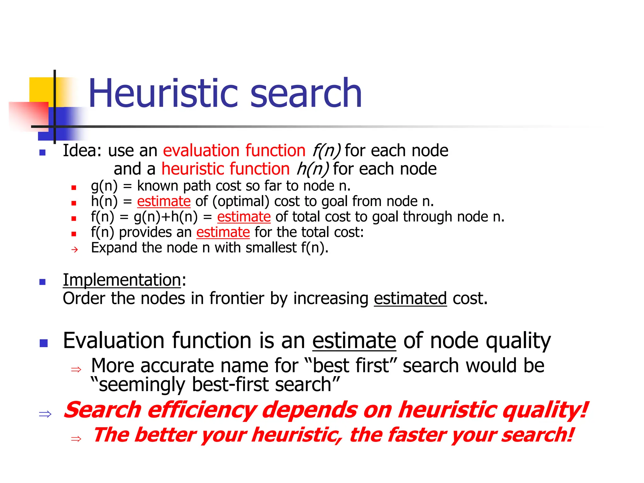 Heuristic search
 Idea: use an evaluation function f(n) for each node
and a heuristic function h(n) for each node
 g(n) = known path cost so far to node n.
 h(n) = estimate of (optimal) cost to goal from node n.
 f(n) = g(n)+h(n) = estimate of total cost to goal through node n.
 f(n) provides an estimate for the total cost:
 Expand the node n with smallest f(n).
 Implementation:
Order the nodes in frontier by increasing estimated cost.
 Evaluation function is an estimate of node quality
 More accurate name for “best first” search would be
“seemingly best-first search”
 Search efficiency depends on heuristic quality!
 The better your heuristic, the faster your search!
 