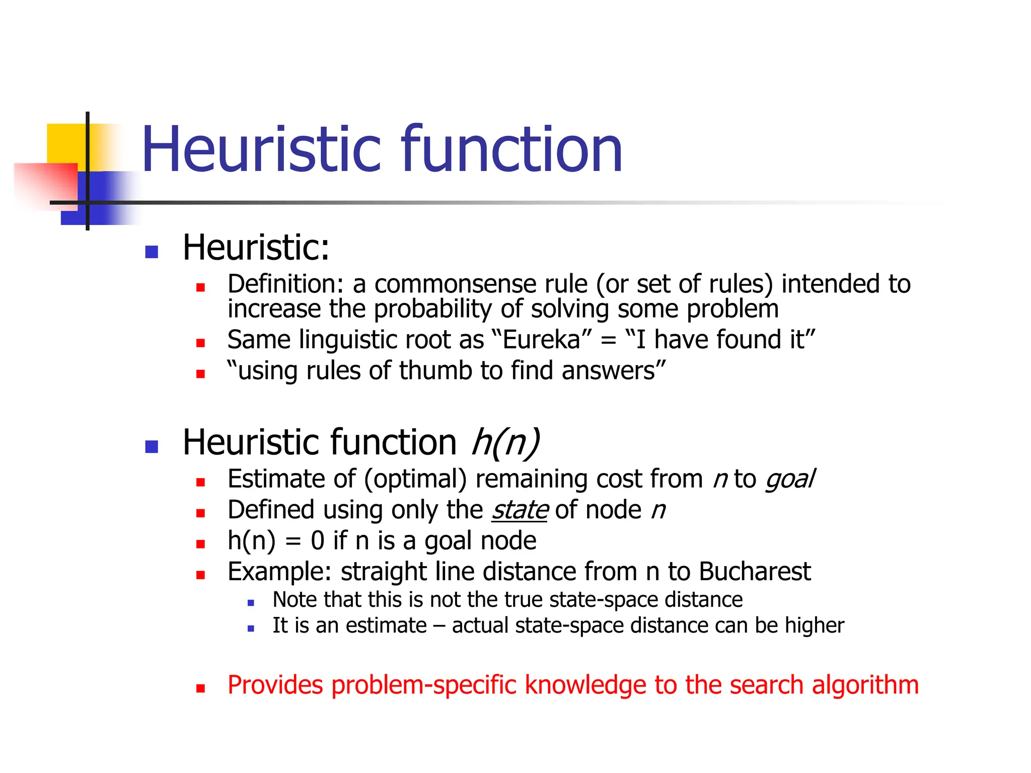 Heuristic function
 Heuristic:
 Definition: a commonsense rule (or set of rules) intended to
increase the probability of solving some problem
 Same linguistic root as “Eureka” = “I have found it”
 “using rules of thumb to find answers”
 Heuristic function h(n)
 Estimate of (optimal) remaining cost from n to goal
 Defined using only the state of node n
 h(n) = 0 if n is a goal node
 Example: straight line distance from n to Bucharest
 Note that this is not the true state-space distance
 It is an estimate – actual state-space distance can be higher
 Provides problem-specific knowledge to the search algorithm
 