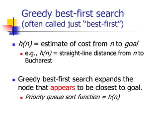 Greedy best-first search
(often called just “best-first”)
 h(n) = estimate of cost from n to goal
 e.g., h(n) = straight-line distance from n to
Bucharest
 Greedy best-first search expands the
node that appears to be closest to goal.
 Priority queue sort function = h(n)
 