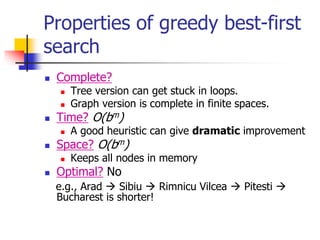 Properties of greedy best-first
search
 Complete?
 Tree version can get stuck in loops.
 Graph version is complete in finite spaces.
 Time? O(bm)
 A good heuristic can give dramatic improvement
 Space? O(bm)
 Keeps all nodes in memory
 Optimal? No
e.g., Arad  Sibiu  Rimnicu Vilcea  Pitesti 
Bucharest is shorter!
 