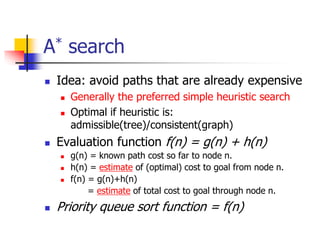 A* search
 Idea: avoid paths that are already expensive
 Generally the preferred simple heuristic search
 Optimal if heuristic is:
admissible(tree)/consistent(graph)
 Evaluation function f(n) = g(n) + h(n)
 g(n) = known path cost so far to node n.
 h(n) = estimate of (optimal) cost to goal from node n.
 f(n) = g(n)+h(n)
= estimate of total cost to goal through node n.
 Priority queue sort function = f(n)
 