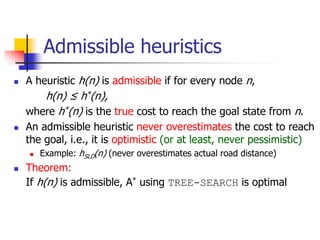 Admissible heuristics
 A heuristic h(n) is admissible if for every node n,
h(n) ≤ h*(n),
where h*(n) is the true cost to reach the goal state from n.
 An admissible heuristic never overestimates the cost to reach
the goal, i.e., it is optimistic (or at least, never pessimistic)
 Example: hSLD(n) (never overestimates actual road distance)
 Theorem:
If h(n) is admissible, A* using TREE-SEARCH is optimal
 