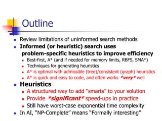 Outline
 Review limitations of uninformed search methods
 Informed (or heuristic) search uses
problem-specific heuristics to improve efficiency
 Best-first, A* (and if needed for memory limits, RBFS, SMA*)
 Techniques for generating heuristics
 A* is optimal with admissible (tree)/consistent (graph) heuristics
 A* is quick and easy to code, and often works *very* well
 Heuristics
 A structured way to add “smarts” to your solution
 Provide *significant* speed-ups in practice
 Still have worst-case exponential time complexity
 In AI, “NP-Complete” means “Formally interesting”
 
