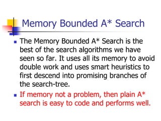 Memory Bounded A* Search
 The Memory Bounded A* Search is the
best of the search algorithms we have
seen so far. It uses all its memory to avoid
double work and uses smart heuristics to
first descend into promising branches of
the search-tree.
 If memory not a problem, then plain A*
search is easy to code and performs well.
 