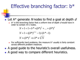 Effective branching factor: b*
 Let A* generate N nodes to find a goal at depth d
 b* is the branching factor that a uniform tree of depth d would have in
order to contain N+1 nodes.
 For sufficiently hard problems, the measure b* usually is fairly constant
across different problem instances.
 A good guide to the heuristic’s overall usefulness.
 A good way to compare different heuristics.
d
d
d
d
N
b
b
N
b
b
N
b
b
b
N














*
*)
(
)
1
*
/(
)
1
*)
((
1
*)
(
...
*)
(
*
1
1
1
2
 